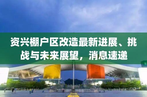 资兴棚户区改造最新进展、挑战与未来展望，消息速递