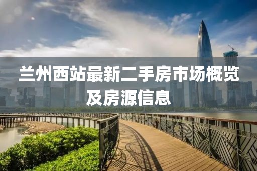兰州西站最新二手房市场概览及房源信息