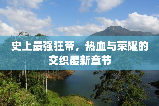 史上最强狂帝，热血与荣耀的交织最新章节