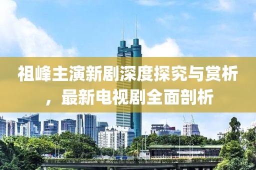 祖峰主演新剧深度探究与赏析，最新电视剧全面剖析