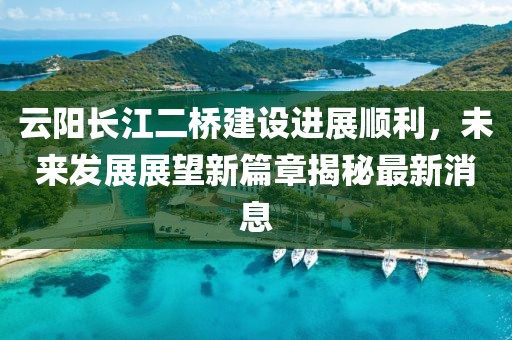 云阳长江二桥建设进展顺利，未来发展展望新篇章揭秘最新消息