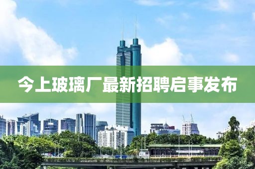 今上玻璃厂最新招聘启事发布