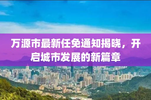 万源市最新任免通知揭晓，开启城市发展的新篇章