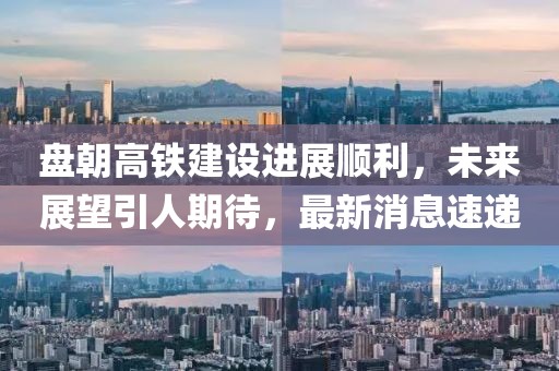 盘朝高铁建设进展顺利，未来展望引人期待，最新消息速递