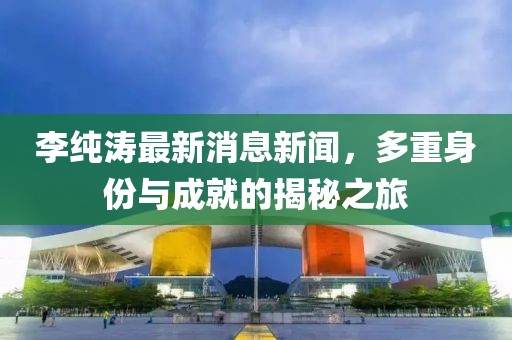 李纯涛最新消息新闻，多重身份与成就的揭秘之旅