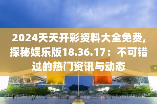 2024天天开彩资料大全免费,探秘娱乐版18.36.17：不可错过的热门资讯与动态