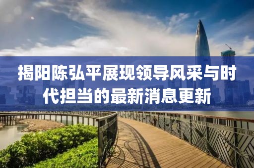 揭阳陈弘平展现领导风采与时代担当的最新消息更新