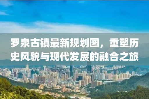 罗泉古镇最新规划图，重塑历史风貌与现代发展的融合之旅