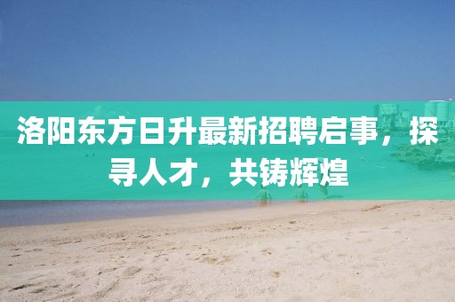 洛阳东方日升最新招聘启事，探寻人才，共铸辉煌