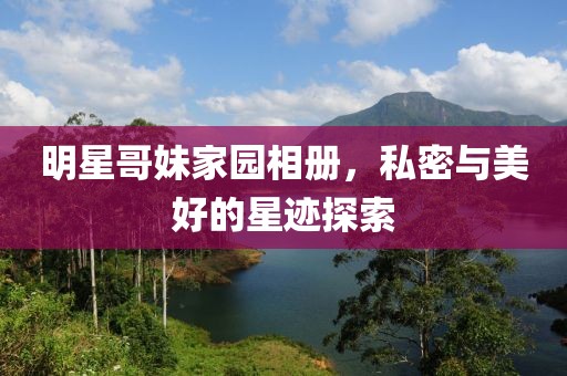 明星哥妹家园相册，私密与美好的星迹探索