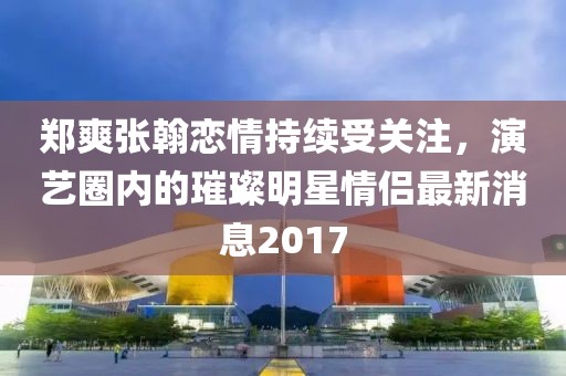 郑爽张翰恋情持续受关注，演艺圈内的璀璨明星情侣最新消息2017