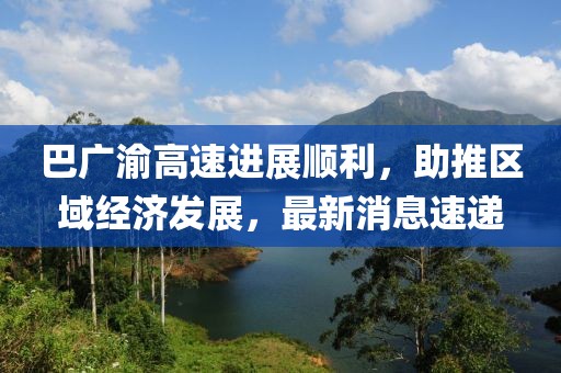 巴广渝高速进展顺利，助推区域经济发展，最新消息速递