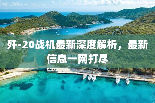 歼-20战机最新深度解析，最新信息一网打尽