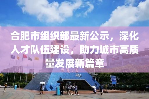 合肥市组织部最新公示，深化人才队伍建设，助力城市高质量发展新篇章