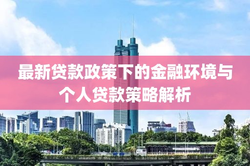 最新贷款政策下的金融环境与个人贷款策略解析