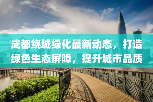 成都绕城绿化最新动态，打造绿色生态屏障，提升城市品质