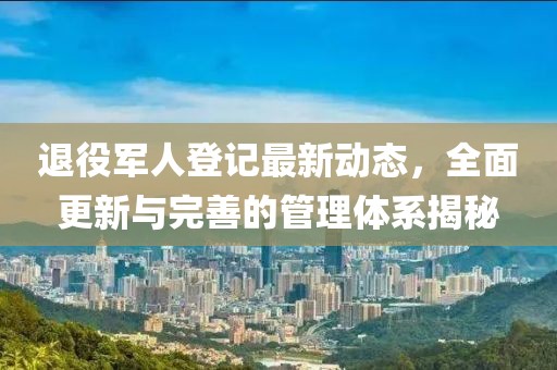 退役军人登记最新动态，全面更新与完善的管理体系揭秘