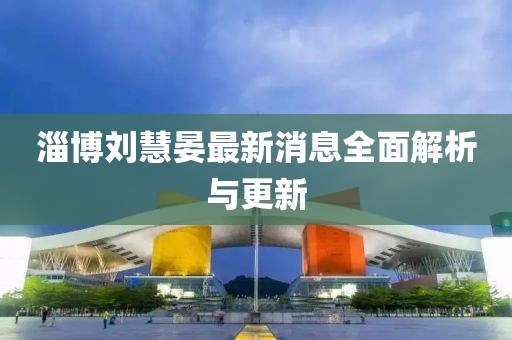 淄博刘慧晏最新消息全面解析与更新