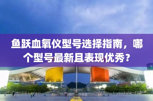 鱼跃血氧仪型号选择指南，哪个型号最新且表现优秀？