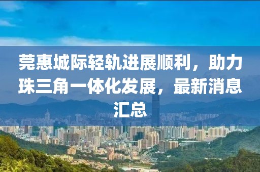 莞惠城际轻轨进展顺利，助力珠三角一体化发展，最新消息汇总