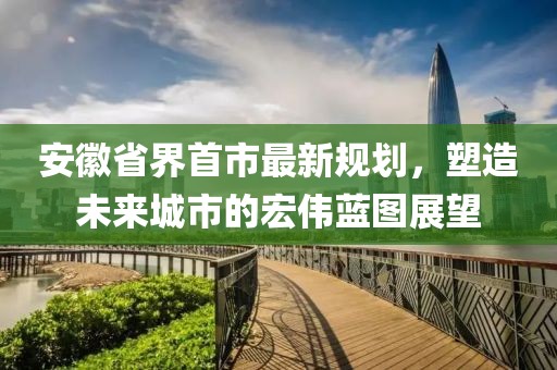 安徽省界首市最新规划，塑造未来城市的宏伟蓝图展望