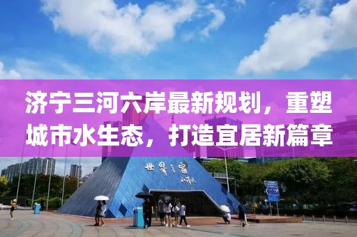 济宁三河六岸最新规划，重塑城市水生态，打造宜居新篇章