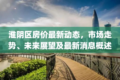 淮阴区房价最新动态，市场走势、未来展望及最新消息概述
