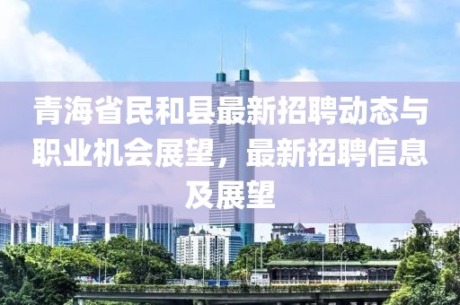 青海省民和县最新招聘动态与职业机会展望，最新招聘信息及展望