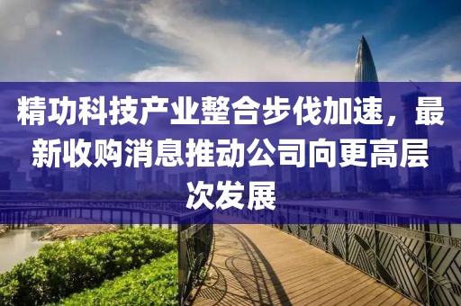 精功科技产业整合步伐加速，最新收购消息推动公司向更高层次发展