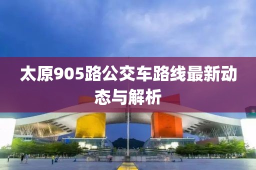 太原905路公交车路线最新动态与解析
