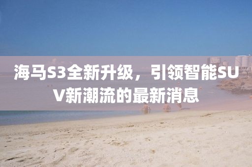 海马S3全新升级，引领智能SUV新潮流的最新消息
