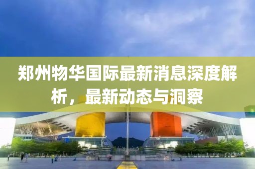 郑州物华国际最新消息深度解析，最新动态与洞察