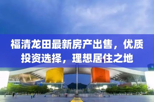 福清龙田最新房产出售，优质投资选择，理想居住之地