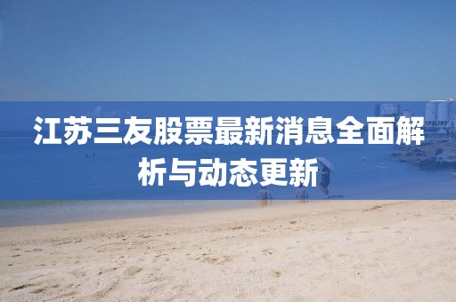 江苏三友股票最新消息全面解析与动态更新