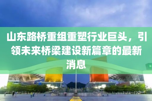 山东路桥重组重塑行业巨头，引领未来桥梁建设新篇章的最新消息