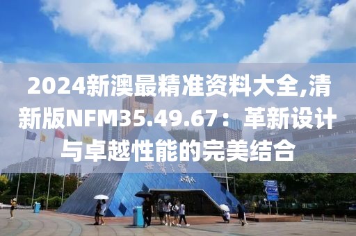 2024新澳最精准资料大全,清新版NFM35.49.67：革新设计与卓越性能的完美结合