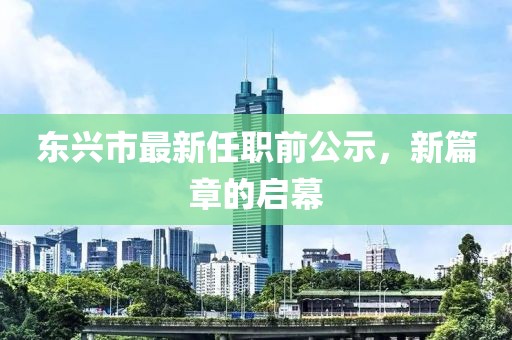 东兴市最新任职前公示，新篇章的启幕
