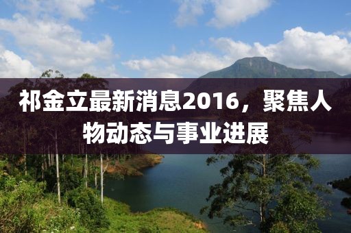 祁金立最新消息2016，聚焦人物动态与事业进展