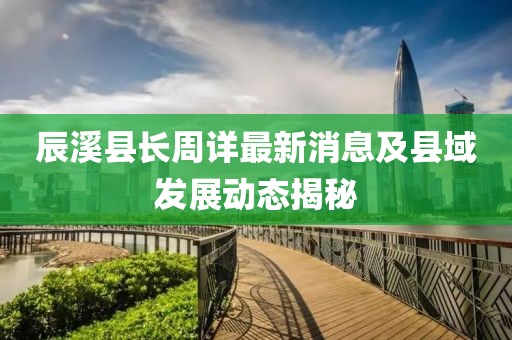 辰溪县长周详最新消息及县域发展动态揭秘