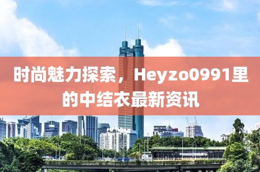 时尚魅力探索，Heyzo0991里的中结衣最新资讯