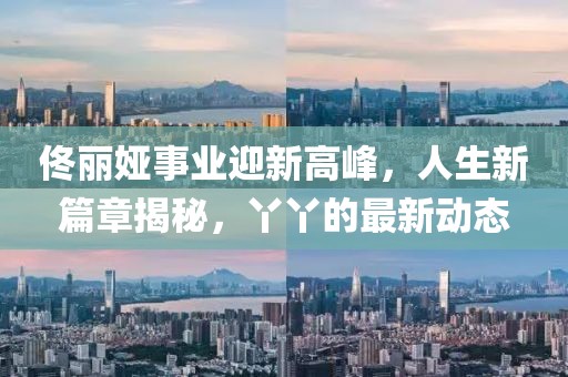 佟丽娅事业迎新高峰，人生新篇章揭秘，丫丫的最新动态