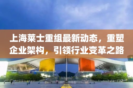 上海莱士重组最新动态，重塑企业架构，引领行业变革之路