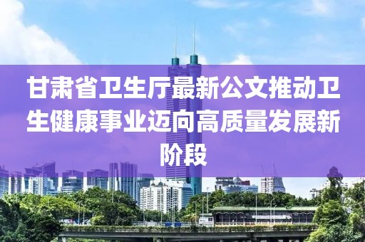 甘肃省卫生厅最新公文推动卫生健康事业迈向高质量发展新阶段