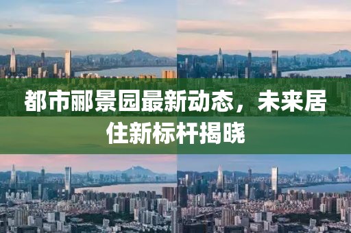都市郦景园最新动态，未来居住新标杆揭晓