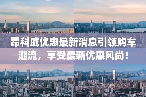 昂科威优惠最新消息引领购车潮流，享受最新优惠风尚！
