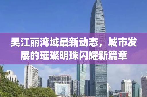 吴江丽湾域最新动态，城市发展的璀璨明珠闪耀新篇章