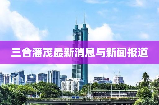 三合潘茂最新消息与新闻报道