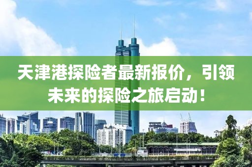 天津港探险者最新报价，引领未来的探险之旅启动！