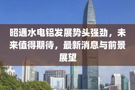 昭通水电铝发展势头强劲，未来值得期待，最新消息与前景展望