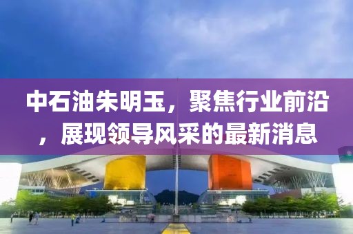 中石油朱明玉，聚焦行业前沿，展现领导风采的最新消息